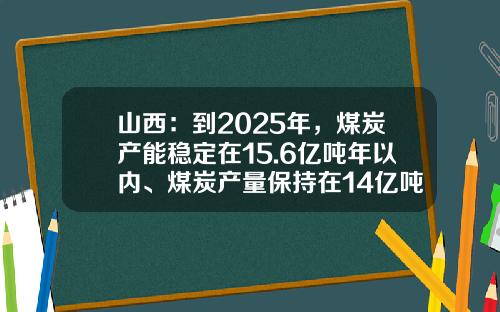 山西：到2025年，煤炭产能稳定在15.6亿吨年以内、煤炭产量保持在14亿吨年-山西煤炭多少年