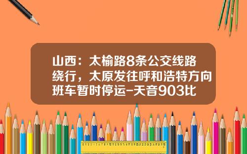 山西：太榆路8条公交线路绕行，太原发往呼和浩特方向班车暂时停运-天音903比902好多少