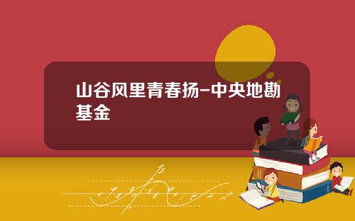 山谷风里青春扬-中央地勘基金