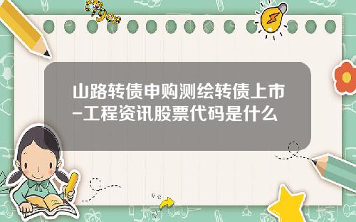 山路转债申购测绘转债上市-工程资讯股票代码是什么