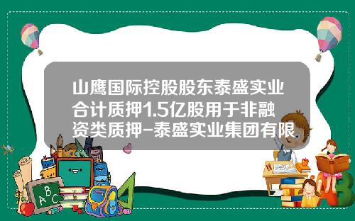 山鹰国际控股股东泰盛实业合计质押1.5亿股用于非融资类质押-泰盛实业集团有限公司