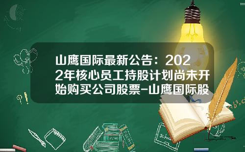 山鹰国际最新公告：2022年核心员工持股计划尚未开始购买公司股票-山鹰国际股票最新资讯