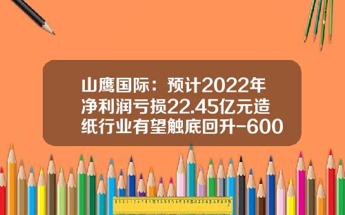 山鹰国际：预计2022年净利润亏损22.45亿元造纸行业有望触底回升-600567历史最高多少钱