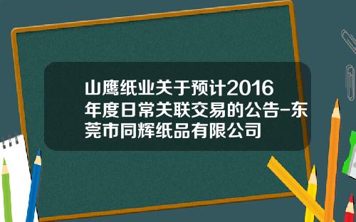 山鹰纸业关于预计2016年度日常关联交易的公告-东莞市同辉纸品有限公司