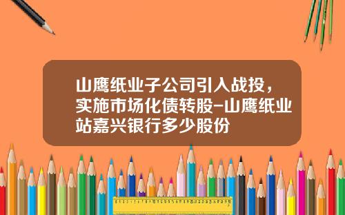 山鹰纸业子公司引入战投，实施市场化债转股-山鹰纸业站嘉兴银行多少股份