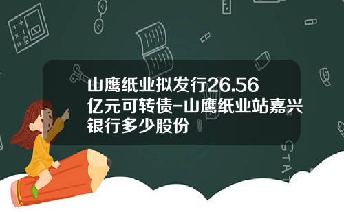 山鹰纸业拟发行26.56亿元可转债-山鹰纸业站嘉兴银行多少股份