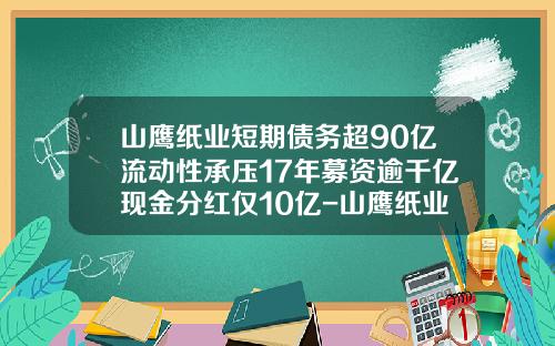 山鹰纸业短期债务超90亿流动性承压17年募资逾千亿现金分红仅10亿-山鹰纸业股份有限公司