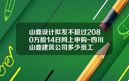 山鼎设计拟发不超过2080万股14日网上申购-四川山鼎建筑公司多少员工
