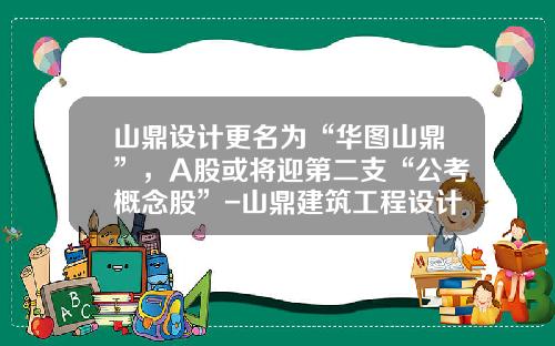 山鼎设计更名为“华图山鼎”，A股或将迎第二支“公考概念股”-山鼎建筑工程设计有限公司