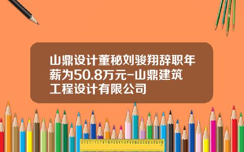 山鼎设计董秘刘骏翔辞职年薪为50.8万元-山鼎建筑工程设计有限公司