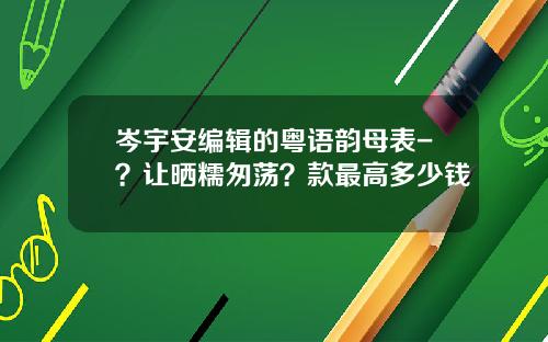 岑宇安编辑的粤语韵母表-？让晒糯匆荡？款最高多少钱