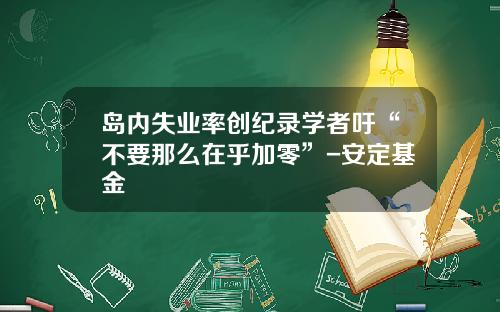 岛内失业率创纪录学者吁“不要那么在乎加零”-安定基金