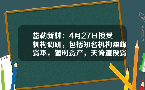岱勒新材：4月27日接受机构调研，包括知名机构盈峰资本，趣时资产，天倚道投资的多家机构参与-云禧基金了