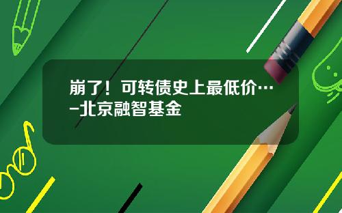 崩了！可转债史上最低价…-北京融智基金