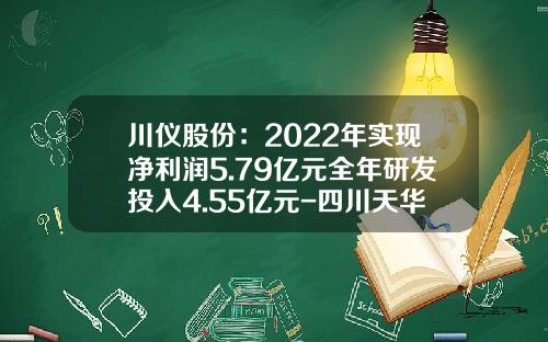 川仪股份：2022年实现净利润5.79亿元全年研发投入4.55亿元-四川天华化工股份有限公司