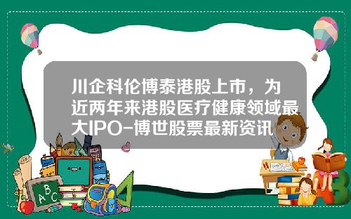 川企科伦博泰港股上市，为近两年来港股医疗健康领域最大IPO-博世股票最新资讯