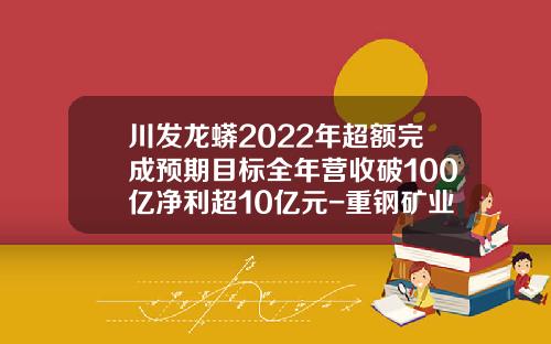 川发龙蟒2022年超额完成预期目标全年营收破100亿净利超10亿元-重钢矿业公司