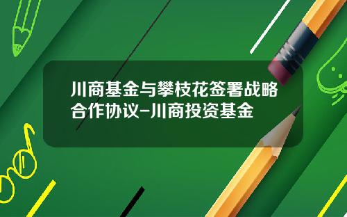 川商基金与攀枝花签署战略合作协议-川商投资基金
