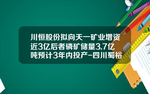 川恒股份拟向天一矿业增资近3亿后者磷矿储量3.7亿吨预计3年内投产-四川蜀裕矿业投资有限公司