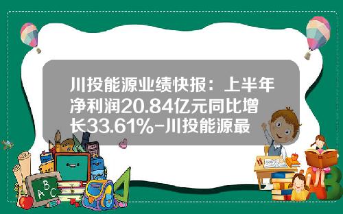 川投能源业绩快报：上半年净利润20.84亿元同比增长33.61%-川投能源最高价是多少