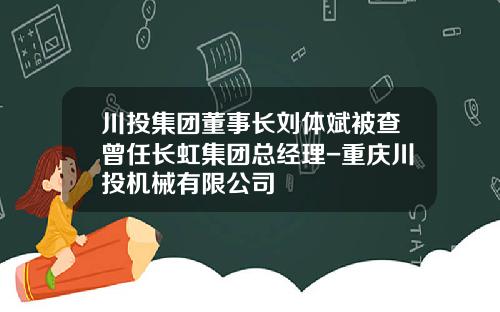 川投集团董事长刘体斌被查曾任长虹集团总经理-重庆川投机械有限公司