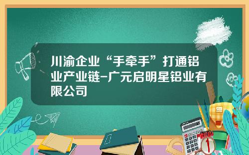 川渝企业“手牵手”打通铝业产业链-广元启明星铝业有限公司