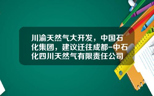 川渝天然气大开发，中国石化集团，建议迁往成都-中石化四川天然气有限责任公司