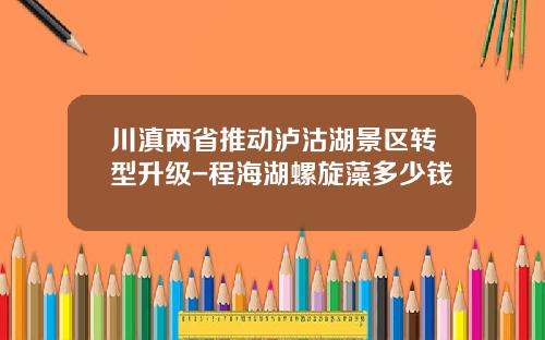 川滇两省推动泸沽湖景区转型升级-程海湖螺旋藻多少钱