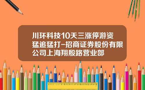 川环科技10天三涨停游资猛追猛打-招商证券股份有限公司上海翔殷路营业部