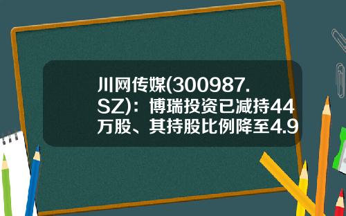 川网传媒(300987.SZ)：博瑞投资已减持44万股、其持股比例降至4.99%-成都博瑞控股集团有限公司