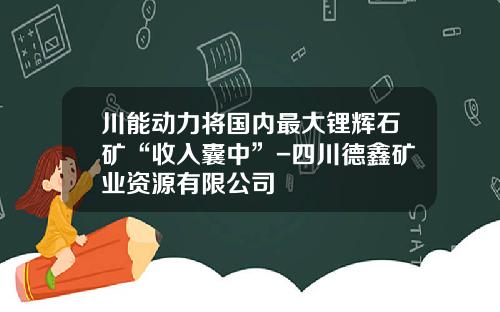 川能动力将国内最大锂辉石矿“收入囊中”-四川德鑫矿业资源有限公司