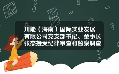 川能（海南）国际实业发展有限公司党支部书记、董事长张杰接受纪律审查和监察调查-山西裕丰实业有限公司