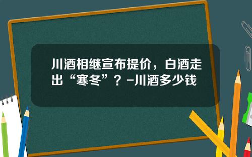 川酒相继宣布提价，白酒走出“寒冬”？-川酒多少钱
