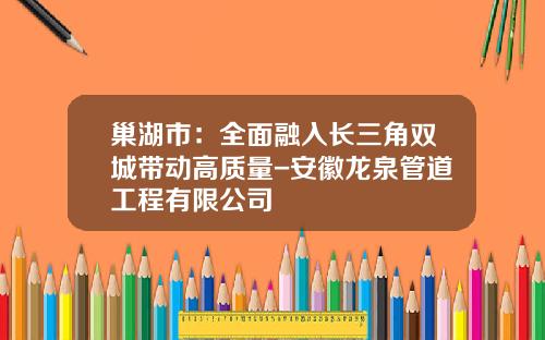 巢湖市：全面融入长三角双城带动高质量-安徽龙泉管道工程有限公司