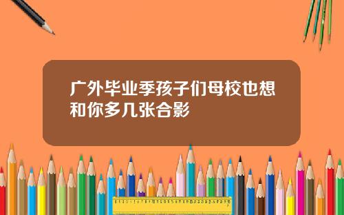广外毕业季孩子们母校也想和你多几张合影