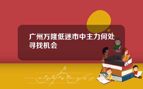 广州万隆低迷市中主力何处寻找机会
