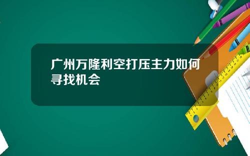 广州万隆利空打压主力如何寻找机会