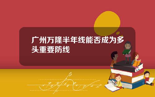 广州万隆半年线能否成为多头重要防线
