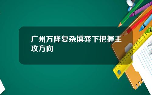 广州万隆复杂博弈下把握主攻方向