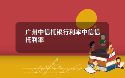 广州中信托银行利率中信信托利率