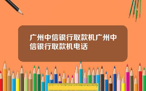 广州中信银行取款机广州中信银行取款机电话