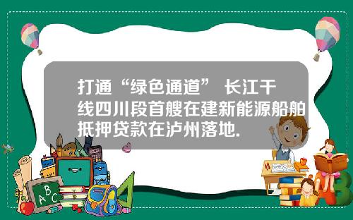 打通“绿色通道” 长江干线四川段首艘在建新能源船舶抵押贷款在泸州落地.
