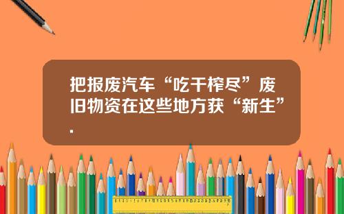 把报废汽车“吃干榨尽”废旧物资在这些地方获“新生”.