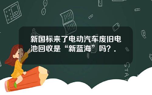 新国标来了电动汽车废旧电池回收是“新蓝海”吗?.
