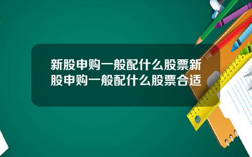 新股申购一般配什么股票新股申购一般配什么股票合适