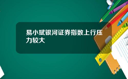 易小斌银河证券指数上行压力较大