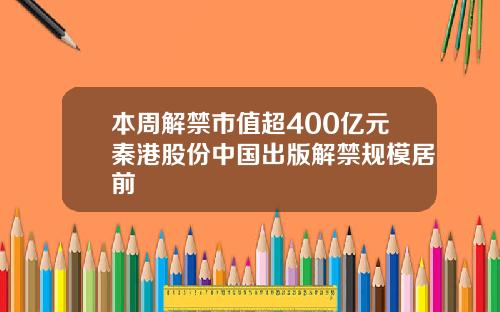 本周解禁市值超400亿元秦港股份中国出版解禁规模居前