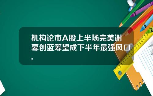 机构论市A股上半场完美谢幕创蓝筹望成下半年最强风口.