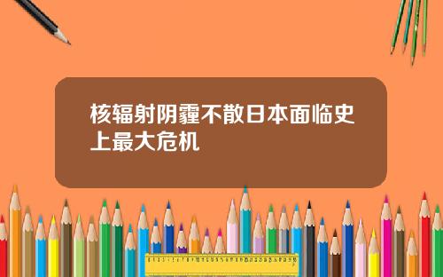 核辐射阴霾不散日本面临史上最大危机