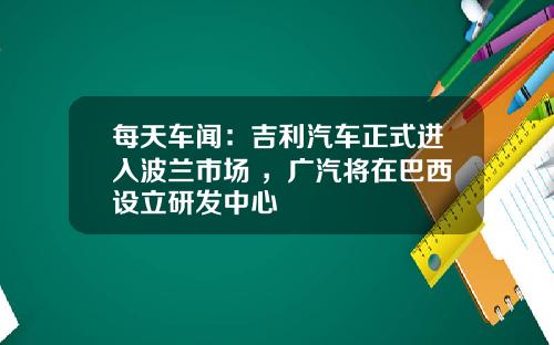 每天车闻：吉利汽车正式进入波兰市场 ，广汽将在巴西设立研发中心